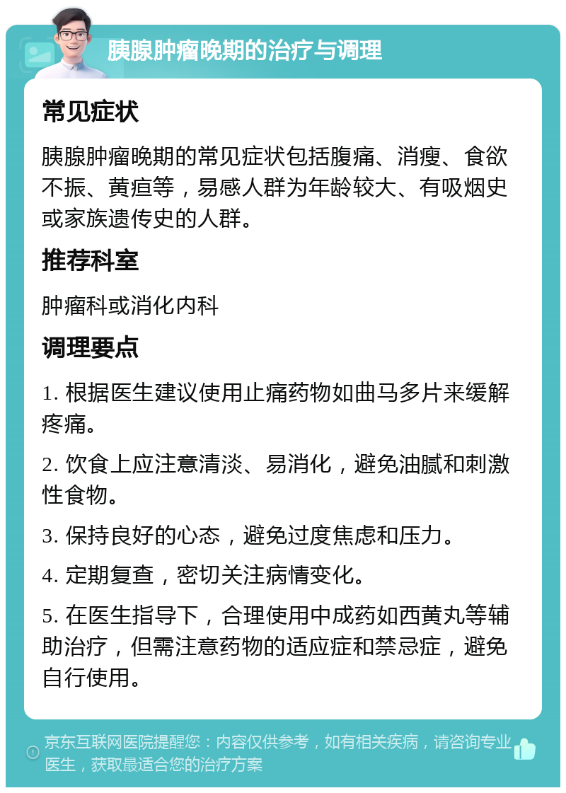 胰腺肿瘤晚期的治疗与调理 常见症状 胰腺肿瘤晚期的常见症状包括腹痛、消瘦、食欲不振、黄疸等，易感人群为年龄较大、有吸烟史或家族遗传史的人群。 推荐科室 肿瘤科或消化内科 调理要点 1. 根据医生建议使用止痛药物如曲马多片来缓解疼痛。 2. 饮食上应注意清淡、易消化，避免油腻和刺激性食物。 3. 保持良好的心态，避免过度焦虑和压力。 4. 定期复查，密切关注病情变化。 5. 在医生指导下，合理使用中成药如西黄丸等辅助治疗，但需注意药物的适应症和禁忌症，避免自行使用。