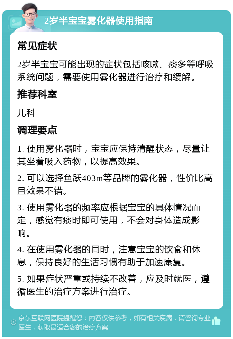 2岁半宝宝雾化器使用指南 常见症状 2岁半宝宝可能出现的症状包括咳嗽、痰多等呼吸系统问题，需要使用雾化器进行治疗和缓解。 推荐科室 儿科 调理要点 1. 使用雾化器时，宝宝应保持清醒状态，尽量让其坐着吸入药物，以提高效果。 2. 可以选择鱼跃403m等品牌的雾化器，性价比高且效果不错。 3. 使用雾化器的频率应根据宝宝的具体情况而定，感觉有痰时即可使用，不会对身体造成影响。 4. 在使用雾化器的同时，注意宝宝的饮食和休息，保持良好的生活习惯有助于加速康复。 5. 如果症状严重或持续不改善，应及时就医，遵循医生的治疗方案进行治疗。