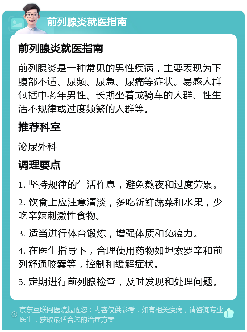 前列腺炎就医指南 前列腺炎就医指南 前列腺炎是一种常见的男性疾病，主要表现为下腹部不适、尿频、尿急、尿痛等症状。易感人群包括中老年男性、长期坐着或骑车的人群、性生活不规律或过度频繁的人群等。 推荐科室 泌尿外科 调理要点 1. 坚持规律的生活作息，避免熬夜和过度劳累。 2. 饮食上应注意清淡，多吃新鲜蔬菜和水果，少吃辛辣刺激性食物。 3. 适当进行体育锻炼，增强体质和免疫力。 4. 在医生指导下，合理使用药物如坦索罗辛和前列舒通胶囊等，控制和缓解症状。 5. 定期进行前列腺检查，及时发现和处理问题。