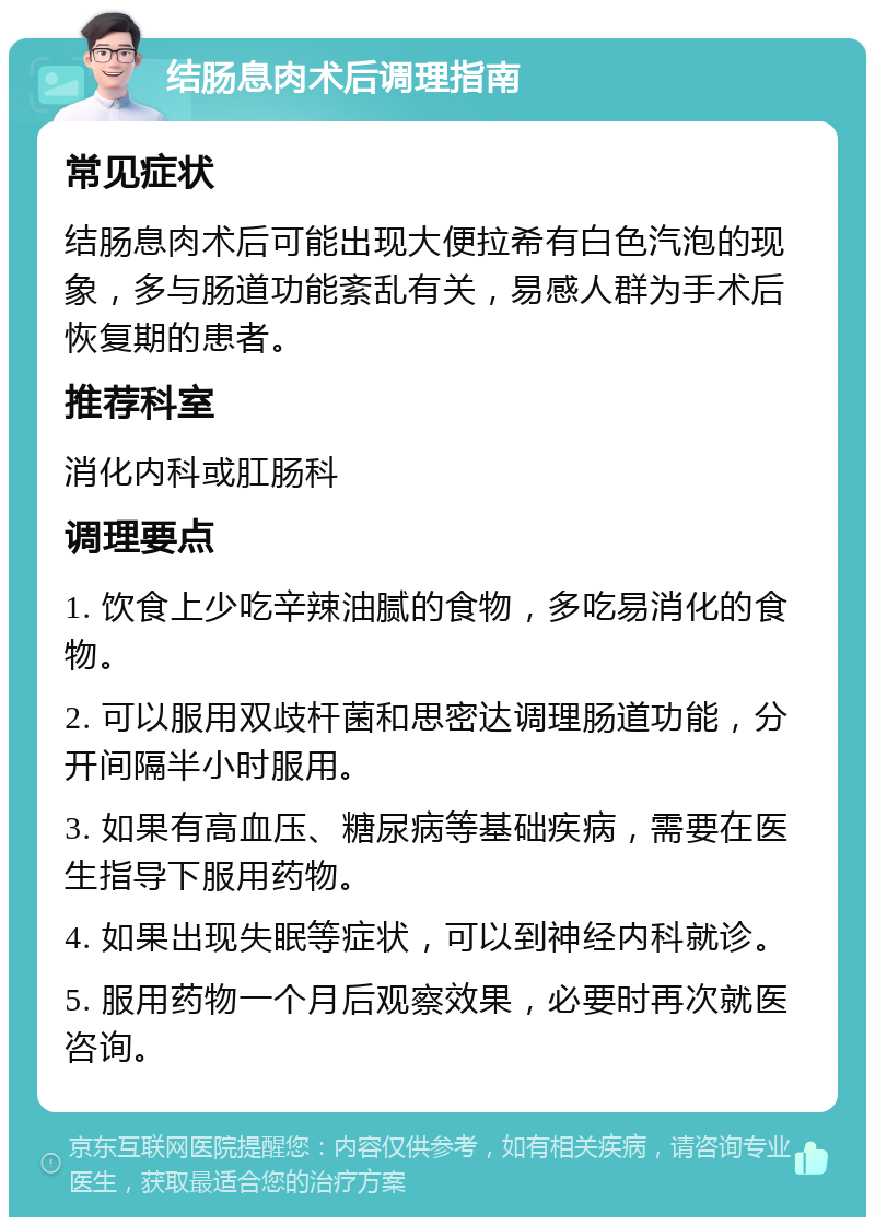 结肠息肉术后调理指南 常见症状 结肠息肉术后可能出现大便拉希有白色汽泡的现象，多与肠道功能紊乱有关，易感人群为手术后恢复期的患者。 推荐科室 消化内科或肛肠科 调理要点 1. 饮食上少吃辛辣油腻的食物，多吃易消化的食物。 2. 可以服用双歧杆菌和思密达调理肠道功能，分开间隔半小时服用。 3. 如果有高血压、糖尿病等基础疾病，需要在医生指导下服用药物。 4. 如果出现失眠等症状，可以到神经内科就诊。 5. 服用药物一个月后观察效果，必要时再次就医咨询。