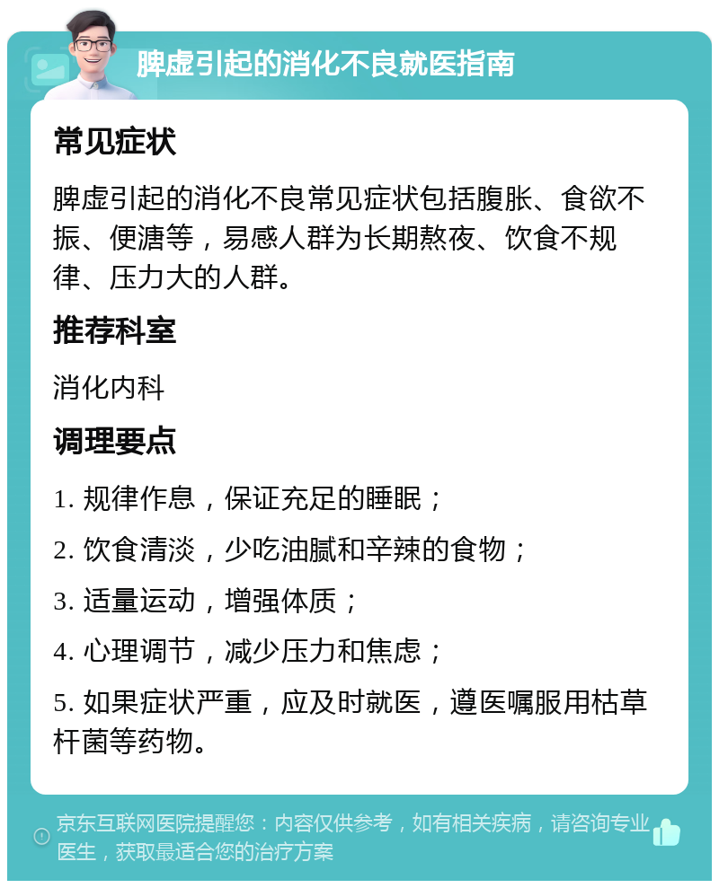 脾虚引起的消化不良就医指南 常见症状 脾虚引起的消化不良常见症状包括腹胀、食欲不振、便溏等，易感人群为长期熬夜、饮食不规律、压力大的人群。 推荐科室 消化内科 调理要点 1. 规律作息，保证充足的睡眠； 2. 饮食清淡，少吃油腻和辛辣的食物； 3. 适量运动，增强体质； 4. 心理调节，减少压力和焦虑； 5. 如果症状严重，应及时就医，遵医嘱服用枯草杆菌等药物。