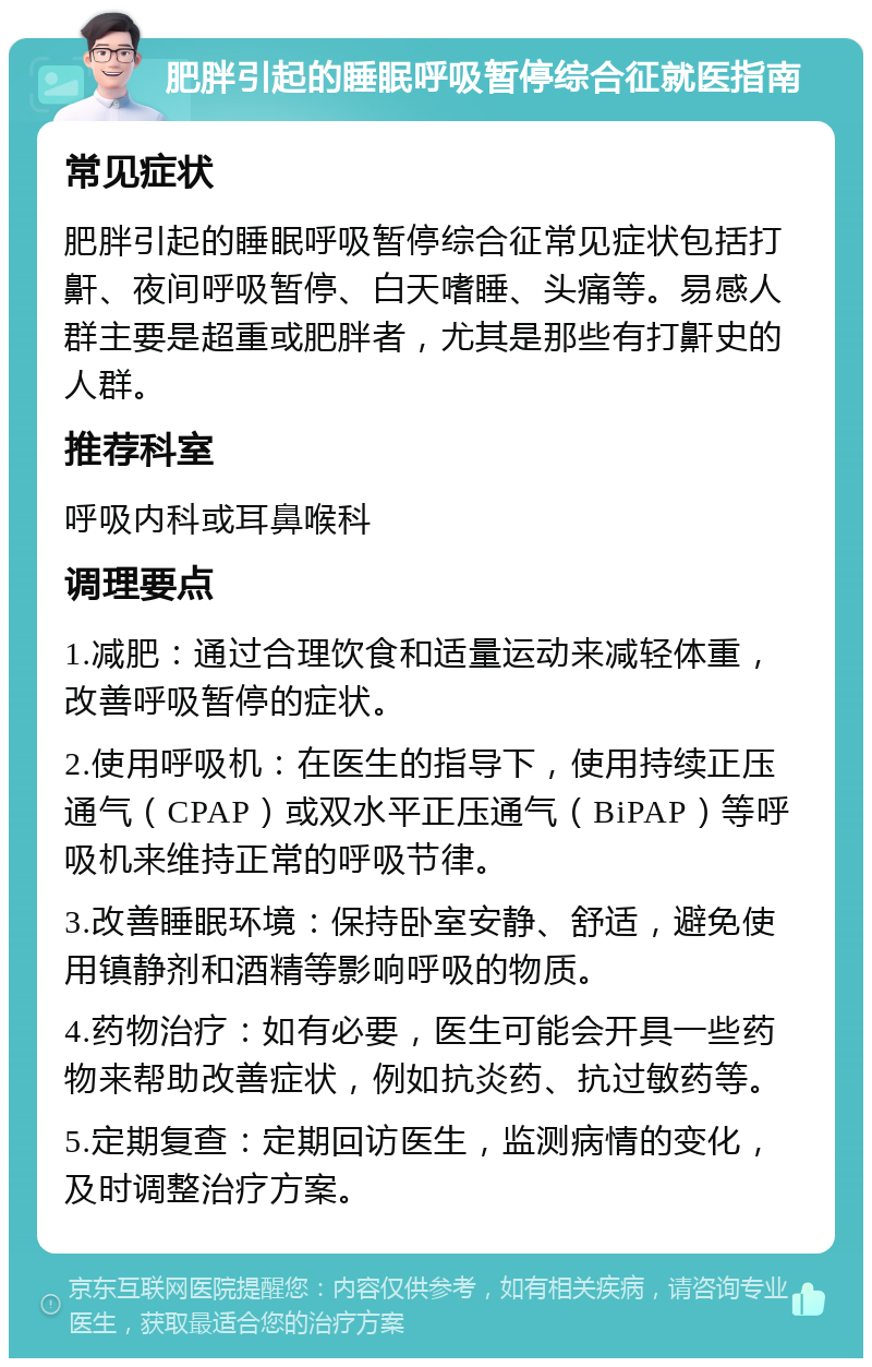 肥胖引起的睡眠呼吸暂停综合征就医指南 常见症状 肥胖引起的睡眠呼吸暂停综合征常见症状包括打鼾、夜间呼吸暂停、白天嗜睡、头痛等。易感人群主要是超重或肥胖者，尤其是那些有打鼾史的人群。 推荐科室 呼吸内科或耳鼻喉科 调理要点 1.减肥：通过合理饮食和适量运动来减轻体重，改善呼吸暂停的症状。 2.使用呼吸机：在医生的指导下，使用持续正压通气（CPAP）或双水平正压通气（BiPAP）等呼吸机来维持正常的呼吸节律。 3.改善睡眠环境：保持卧室安静、舒适，避免使用镇静剂和酒精等影响呼吸的物质。 4.药物治疗：如有必要，医生可能会开具一些药物来帮助改善症状，例如抗炎药、抗过敏药等。 5.定期复查：定期回访医生，监测病情的变化，及时调整治疗方案。