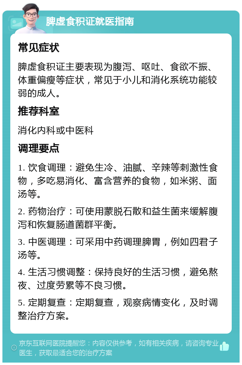 脾虚食积证就医指南 常见症状 脾虚食积证主要表现为腹泻、呕吐、食欲不振、体重偏瘦等症状，常见于小儿和消化系统功能较弱的成人。 推荐科室 消化内科或中医科 调理要点 1. 饮食调理：避免生冷、油腻、辛辣等刺激性食物，多吃易消化、富含营养的食物，如米粥、面汤等。 2. 药物治疗：可使用蒙脱石散和益生菌来缓解腹泻和恢复肠道菌群平衡。 3. 中医调理：可采用中药调理脾胃，例如四君子汤等。 4. 生活习惯调整：保持良好的生活习惯，避免熬夜、过度劳累等不良习惯。 5. 定期复查：定期复查，观察病情变化，及时调整治疗方案。