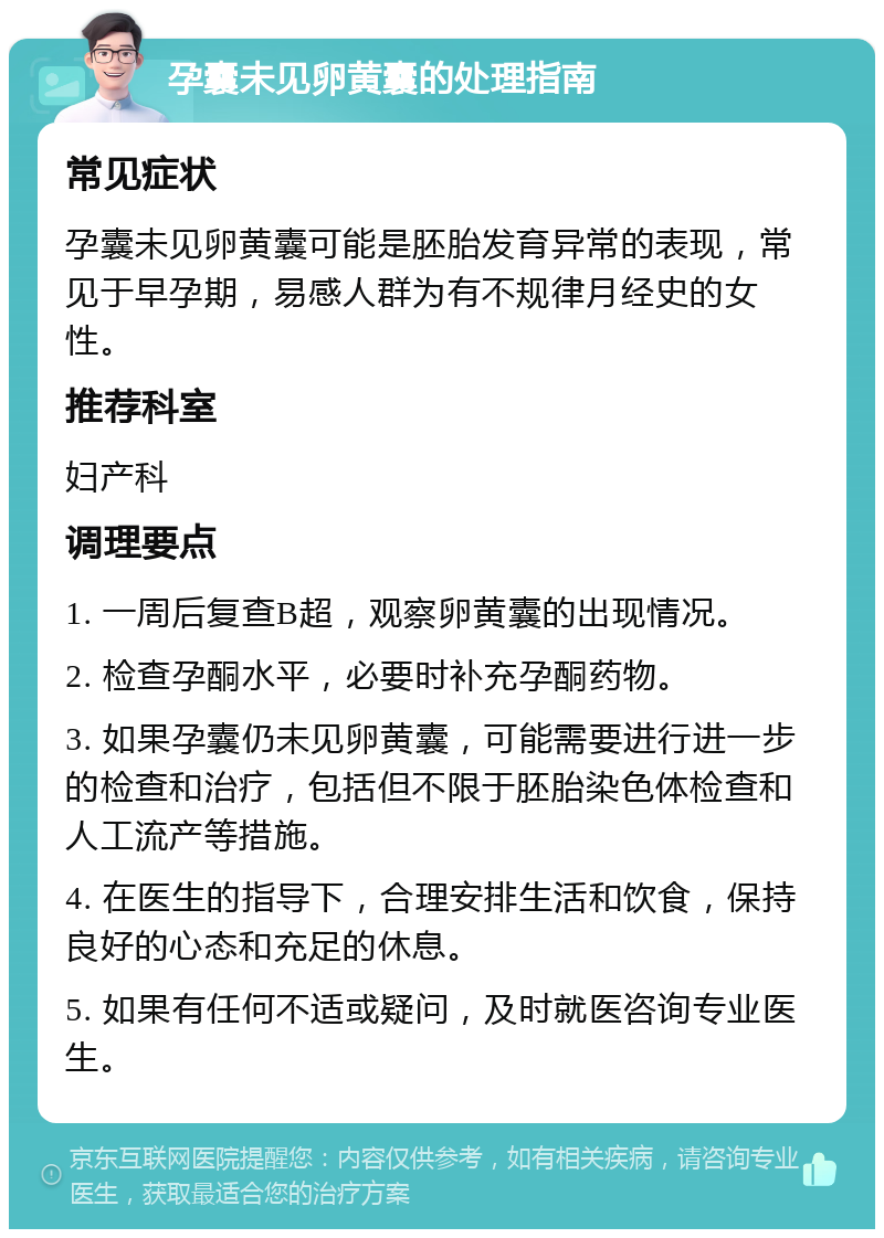 孕囊未见卵黄囊的处理指南 常见症状 孕囊未见卵黄囊可能是胚胎发育异常的表现，常见于早孕期，易感人群为有不规律月经史的女性。 推荐科室 妇产科 调理要点 1. 一周后复查B超，观察卵黄囊的出现情况。 2. 检查孕酮水平，必要时补充孕酮药物。 3. 如果孕囊仍未见卵黄囊，可能需要进行进一步的检查和治疗，包括但不限于胚胎染色体检查和人工流产等措施。 4. 在医生的指导下，合理安排生活和饮食，保持良好的心态和充足的休息。 5. 如果有任何不适或疑问，及时就医咨询专业医生。