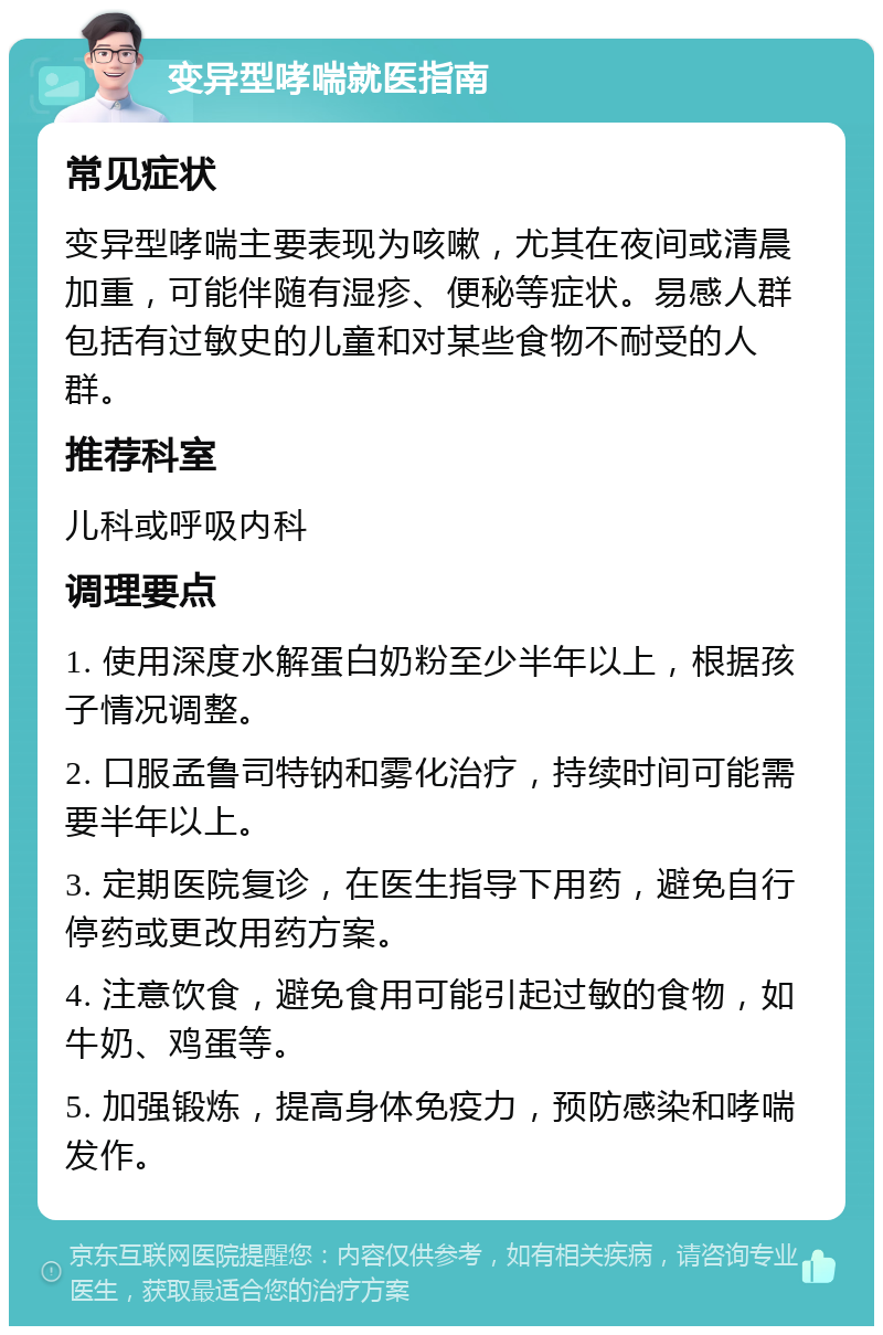 变异型哮喘就医指南 常见症状 变异型哮喘主要表现为咳嗽，尤其在夜间或清晨加重，可能伴随有湿疹、便秘等症状。易感人群包括有过敏史的儿童和对某些食物不耐受的人群。 推荐科室 儿科或呼吸内科 调理要点 1. 使用深度水解蛋白奶粉至少半年以上，根据孩子情况调整。 2. 口服孟鲁司特钠和雾化治疗，持续时间可能需要半年以上。 3. 定期医院复诊，在医生指导下用药，避免自行停药或更改用药方案。 4. 注意饮食，避免食用可能引起过敏的食物，如牛奶、鸡蛋等。 5. 加强锻炼，提高身体免疫力，预防感染和哮喘发作。