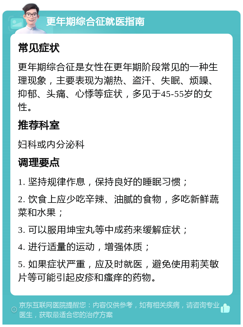 更年期综合征就医指南 常见症状 更年期综合征是女性在更年期阶段常见的一种生理现象，主要表现为潮热、盗汗、失眠、烦躁、抑郁、头痛、心悸等症状，多见于45-55岁的女性。 推荐科室 妇科或内分泌科 调理要点 1. 坚持规律作息，保持良好的睡眠习惯； 2. 饮食上应少吃辛辣、油腻的食物，多吃新鲜蔬菜和水果； 3. 可以服用坤宝丸等中成药来缓解症状； 4. 进行适量的运动，增强体质； 5. 如果症状严重，应及时就医，避免使用莉芙敏片等可能引起皮疹和瘙痒的药物。