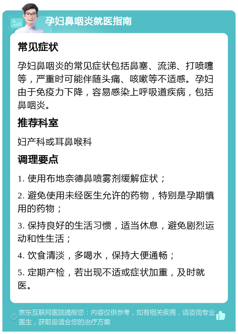 孕妇鼻咽炎就医指南 常见症状 孕妇鼻咽炎的常见症状包括鼻塞、流涕、打喷嚏等，严重时可能伴随头痛、咳嗽等不适感。孕妇由于免疫力下降，容易感染上呼吸道疾病，包括鼻咽炎。 推荐科室 妇产科或耳鼻喉科 调理要点 1. 使用布地奈德鼻喷雾剂缓解症状； 2. 避免使用未经医生允许的药物，特别是孕期慎用的药物； 3. 保持良好的生活习惯，适当休息，避免剧烈运动和性生活； 4. 饮食清淡，多喝水，保持大便通畅； 5. 定期产检，若出现不适或症状加重，及时就医。