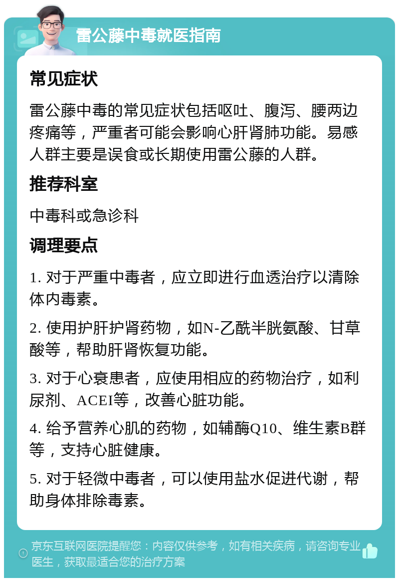 雷公藤中毒就医指南 常见症状 雷公藤中毒的常见症状包括呕吐、腹泻、腰两边疼痛等，严重者可能会影响心肝肾肺功能。易感人群主要是误食或长期使用雷公藤的人群。 推荐科室 中毒科或急诊科 调理要点 1. 对于严重中毒者，应立即进行血透治疗以清除体内毒素。 2. 使用护肝护肾药物，如N-乙酰半胱氨酸、甘草酸等，帮助肝肾恢复功能。 3. 对于心衰患者，应使用相应的药物治疗，如利尿剂、ACEI等，改善心脏功能。 4. 给予营养心肌的药物，如辅酶Q10、维生素B群等，支持心脏健康。 5. 对于轻微中毒者，可以使用盐水促进代谢，帮助身体排除毒素。