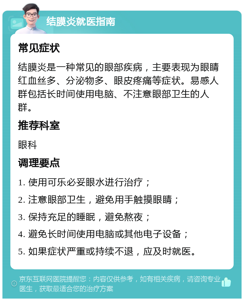 结膜炎就医指南 常见症状 结膜炎是一种常见的眼部疾病，主要表现为眼睛红血丝多、分泌物多、眼皮疼痛等症状。易感人群包括长时间使用电脑、不注意眼部卫生的人群。 推荐科室 眼科 调理要点 1. 使用可乐必妥眼水进行治疗； 2. 注意眼部卫生，避免用手触摸眼睛； 3. 保持充足的睡眠，避免熬夜； 4. 避免长时间使用电脑或其他电子设备； 5. 如果症状严重或持续不退，应及时就医。