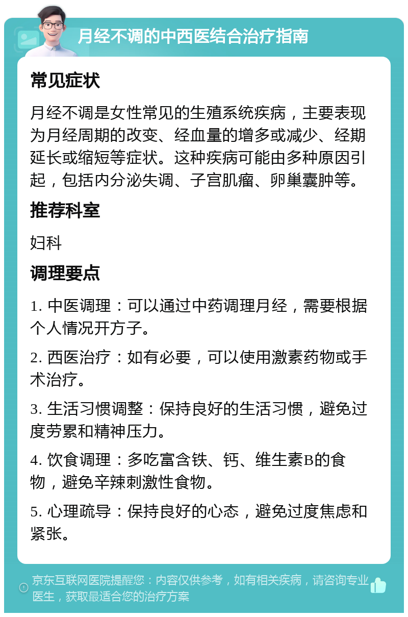 月经不调的中西医结合治疗指南 常见症状 月经不调是女性常见的生殖系统疾病，主要表现为月经周期的改变、经血量的增多或减少、经期延长或缩短等症状。这种疾病可能由多种原因引起，包括内分泌失调、子宫肌瘤、卵巢囊肿等。 推荐科室 妇科 调理要点 1. 中医调理：可以通过中药调理月经，需要根据个人情况开方子。 2. 西医治疗：如有必要，可以使用激素药物或手术治疗。 3. 生活习惯调整：保持良好的生活习惯，避免过度劳累和精神压力。 4. 饮食调理：多吃富含铁、钙、维生素B的食物，避免辛辣刺激性食物。 5. 心理疏导：保持良好的心态，避免过度焦虑和紧张。