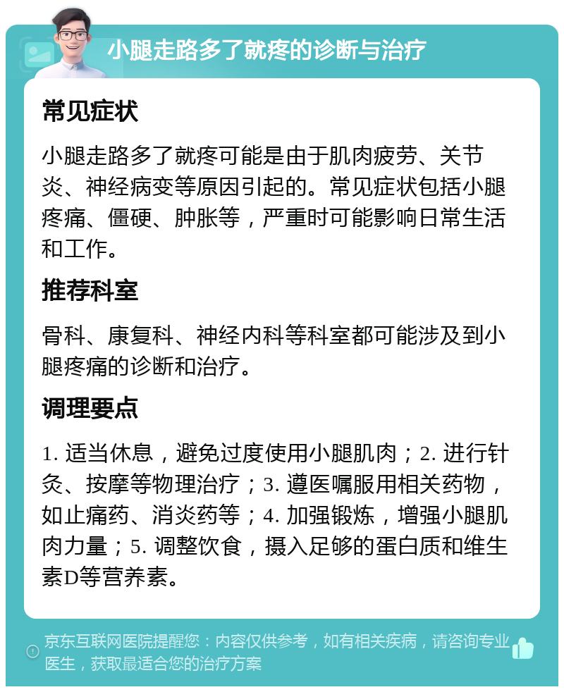 小腿走路多了就疼的诊断与治疗 常见症状 小腿走路多了就疼可能是由于肌肉疲劳、关节炎、神经病变等原因引起的。常见症状包括小腿疼痛、僵硬、肿胀等，严重时可能影响日常生活和工作。 推荐科室 骨科、康复科、神经内科等科室都可能涉及到小腿疼痛的诊断和治疗。 调理要点 1. 适当休息，避免过度使用小腿肌肉；2. 进行针灸、按摩等物理治疗；3. 遵医嘱服用相关药物，如止痛药、消炎药等；4. 加强锻炼，增强小腿肌肉力量；5. 调整饮食，摄入足够的蛋白质和维生素D等营养素。