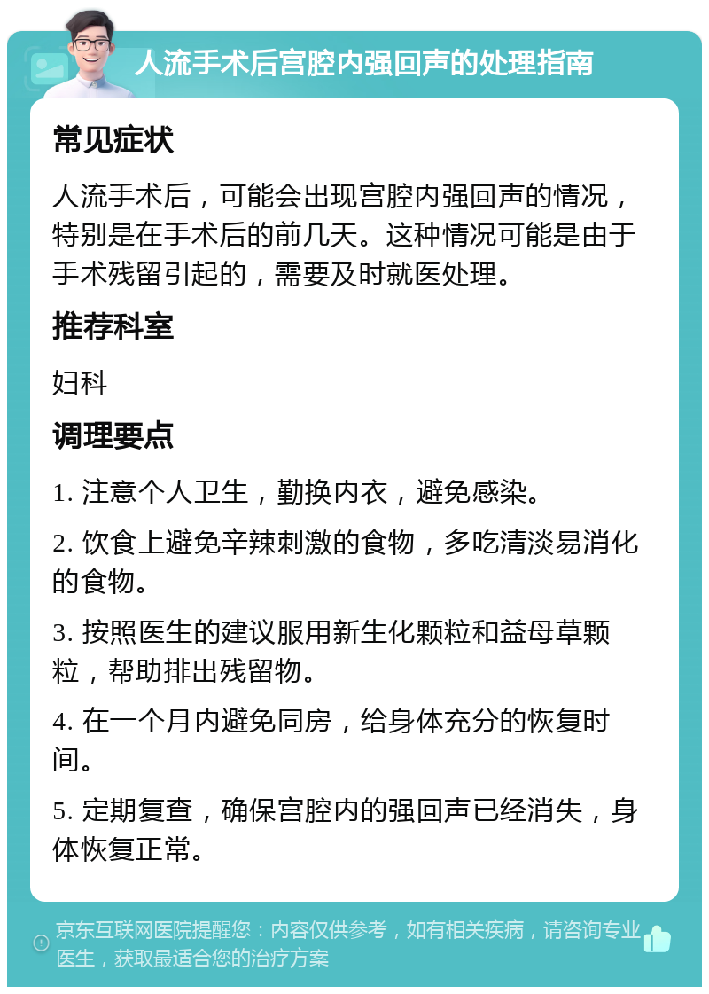 人流手术后宫腔内强回声的处理指南 常见症状 人流手术后，可能会出现宫腔内强回声的情况，特别是在手术后的前几天。这种情况可能是由于手术残留引起的，需要及时就医处理。 推荐科室 妇科 调理要点 1. 注意个人卫生，勤换内衣，避免感染。 2. 饮食上避免辛辣刺激的食物，多吃清淡易消化的食物。 3. 按照医生的建议服用新生化颗粒和益母草颗粒，帮助排出残留物。 4. 在一个月内避免同房，给身体充分的恢复时间。 5. 定期复查，确保宫腔内的强回声已经消失，身体恢复正常。