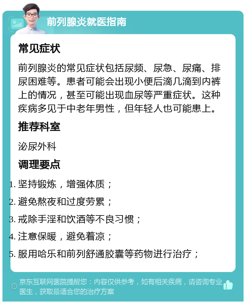 前列腺炎就医指南 常见症状 前列腺炎的常见症状包括尿频、尿急、尿痛、排尿困难等。患者可能会出现小便后滴几滴到内裤上的情况，甚至可能出现血尿等严重症状。这种疾病多见于中老年男性，但年轻人也可能患上。 推荐科室 泌尿外科 调理要点 坚持锻炼，增强体质； 避免熬夜和过度劳累； 戒除手淫和饮酒等不良习惯； 注意保暖，避免着凉； 服用哈乐和前列舒通胶囊等药物进行治疗；