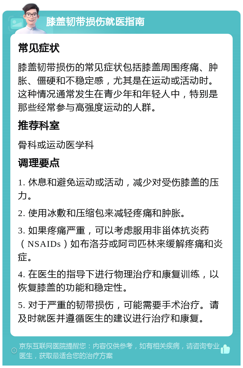 膝盖韧带损伤就医指南 常见症状 膝盖韧带损伤的常见症状包括膝盖周围疼痛、肿胀、僵硬和不稳定感，尤其是在运动或活动时。这种情况通常发生在青少年和年轻人中，特别是那些经常参与高强度运动的人群。 推荐科室 骨科或运动医学科 调理要点 1. 休息和避免运动或活动，减少对受伤膝盖的压力。 2. 使用冰敷和压缩包来减轻疼痛和肿胀。 3. 如果疼痛严重，可以考虑服用非甾体抗炎药（NSAIDs）如布洛芬或阿司匹林来缓解疼痛和炎症。 4. 在医生的指导下进行物理治疗和康复训练，以恢复膝盖的功能和稳定性。 5. 对于严重的韧带损伤，可能需要手术治疗。请及时就医并遵循医生的建议进行治疗和康复。