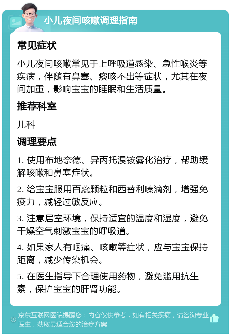 小儿夜间咳嗽调理指南 常见症状 小儿夜间咳嗽常见于上呼吸道感染、急性喉炎等疾病，伴随有鼻塞、痰咳不出等症状，尤其在夜间加重，影响宝宝的睡眠和生活质量。 推荐科室 儿科 调理要点 1. 使用布地奈德、异丙托溴铵雾化治疗，帮助缓解咳嗽和鼻塞症状。 2. 给宝宝服用百蕊颗粒和西替利嗪滴剂，增强免疫力，减轻过敏反应。 3. 注意居室环境，保持适宜的温度和湿度，避免干燥空气刺激宝宝的呼吸道。 4. 如果家人有咽痛、咳嗽等症状，应与宝宝保持距离，减少传染机会。 5. 在医生指导下合理使用药物，避免滥用抗生素，保护宝宝的肝肾功能。