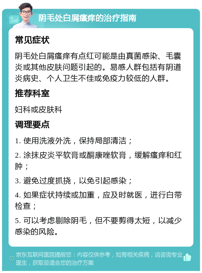 阴毛处白屑瘙痒的治疗指南 常见症状 阴毛处白屑瘙痒有点红可能是由真菌感染、毛囊炎或其他皮肤问题引起的。易感人群包括有阴道炎病史、个人卫生不佳或免疫力较低的人群。 推荐科室 妇科或皮肤科 调理要点 1. 使用洗液外洗，保持局部清洁； 2. 涂抹皮炎平软膏或酮康唑软膏，缓解瘙痒和红肿； 3. 避免过度抓挠，以免引起感染； 4. 如果症状持续或加重，应及时就医，进行白带检查； 5. 可以考虑剔除阴毛，但不要剪得太短，以减少感染的风险。