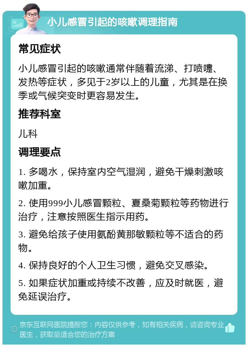 小儿感冒引起的咳嗽调理指南 常见症状 小儿感冒引起的咳嗽通常伴随着流涕、打喷嚏、发热等症状，多见于2岁以上的儿童，尤其是在换季或气候突变时更容易发生。 推荐科室 儿科 调理要点 1. 多喝水，保持室内空气湿润，避免干燥刺激咳嗽加重。 2. 使用999小儿感冒颗粒、夏桑菊颗粒等药物进行治疗，注意按照医生指示用药。 3. 避免给孩子使用氨酚黄那敏颗粒等不适合的药物。 4. 保持良好的个人卫生习惯，避免交叉感染。 5. 如果症状加重或持续不改善，应及时就医，避免延误治疗。