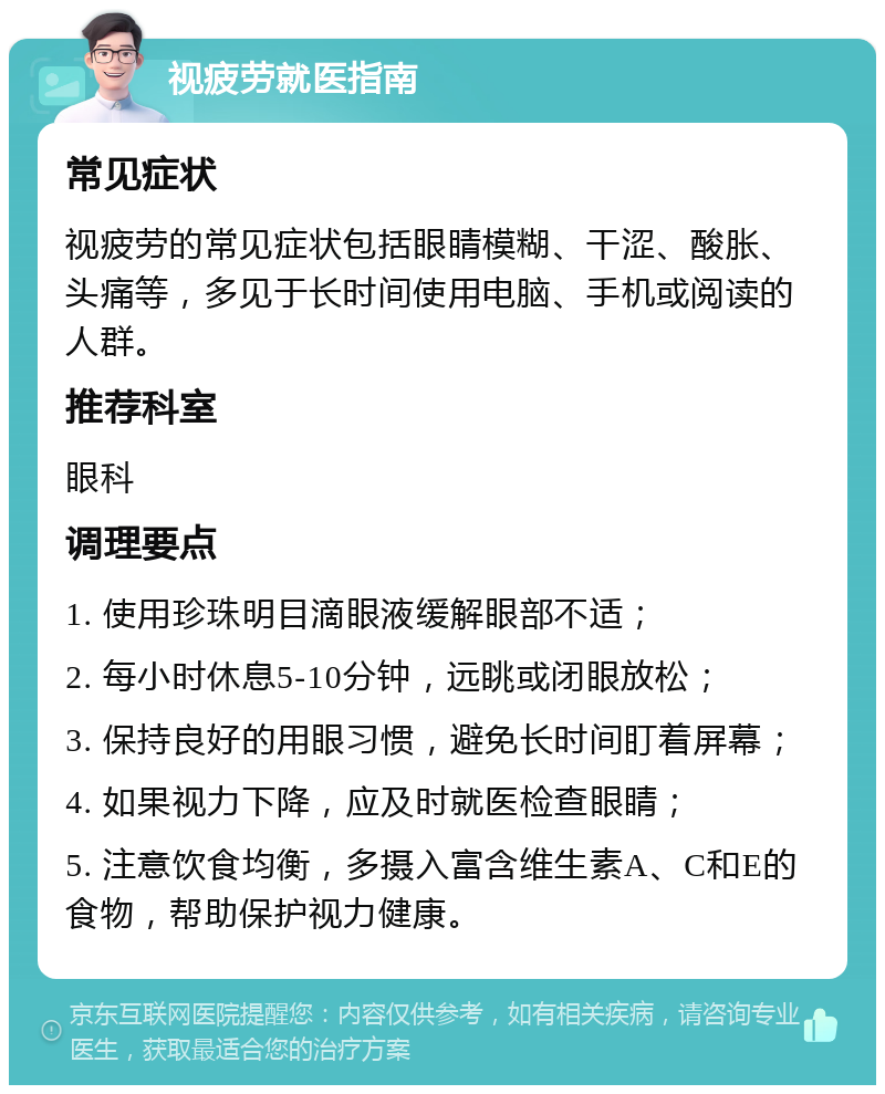 视疲劳就医指南 常见症状 视疲劳的常见症状包括眼睛模糊、干涩、酸胀、头痛等，多见于长时间使用电脑、手机或阅读的人群。 推荐科室 眼科 调理要点 1. 使用珍珠明目滴眼液缓解眼部不适； 2. 每小时休息5-10分钟，远眺或闭眼放松； 3. 保持良好的用眼习惯，避免长时间盯着屏幕； 4. 如果视力下降，应及时就医检查眼睛； 5. 注意饮食均衡，多摄入富含维生素A、C和E的食物，帮助保护视力健康。