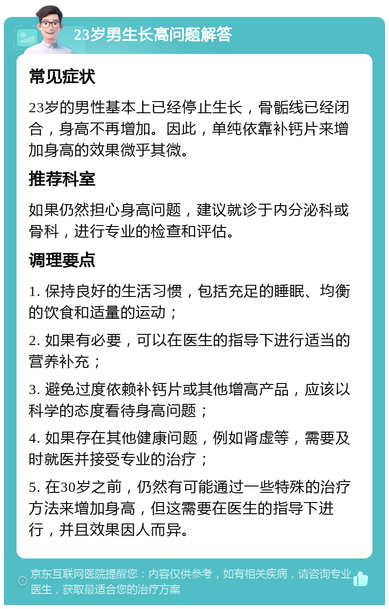 23岁男生长高问题解答 常见症状 23岁的男性基本上已经停止生长，骨骺线已经闭合，身高不再增加。因此，单纯依靠补钙片来增加身高的效果微乎其微。 推荐科室 如果仍然担心身高问题，建议就诊于内分泌科或骨科，进行专业的检查和评估。 调理要点 1. 保持良好的生活习惯，包括充足的睡眠、均衡的饮食和适量的运动； 2. 如果有必要，可以在医生的指导下进行适当的营养补充； 3. 避免过度依赖补钙片或其他增高产品，应该以科学的态度看待身高问题； 4. 如果存在其他健康问题，例如肾虚等，需要及时就医并接受专业的治疗； 5. 在30岁之前，仍然有可能通过一些特殊的治疗方法来增加身高，但这需要在医生的指导下进行，并且效果因人而异。