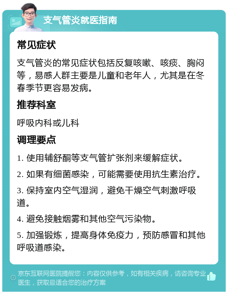 支气管炎就医指南 常见症状 支气管炎的常见症状包括反复咳嗽、咳痰、胸闷等，易感人群主要是儿童和老年人，尤其是在冬春季节更容易发病。 推荐科室 呼吸内科或儿科 调理要点 1. 使用辅舒酮等支气管扩张剂来缓解症状。 2. 如果有细菌感染，可能需要使用抗生素治疗。 3. 保持室内空气湿润，避免干燥空气刺激呼吸道。 4. 避免接触烟雾和其他空气污染物。 5. 加强锻炼，提高身体免疫力，预防感冒和其他呼吸道感染。