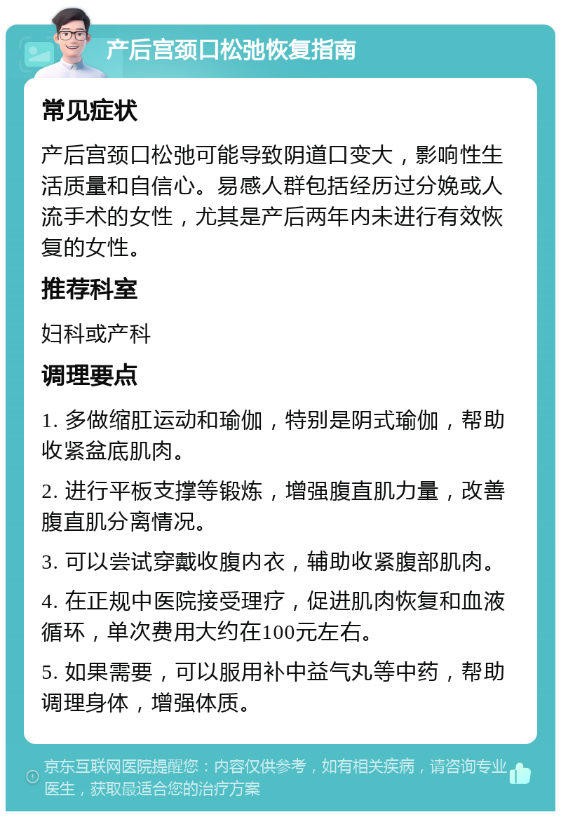 产后宫颈口松弛恢复指南 常见症状 产后宫颈口松弛可能导致阴道口变大，影响性生活质量和自信心。易感人群包括经历过分娩或人流手术的女性，尤其是产后两年内未进行有效恢复的女性。 推荐科室 妇科或产科 调理要点 1. 多做缩肛运动和瑜伽，特别是阴式瑜伽，帮助收紧盆底肌肉。 2. 进行平板支撑等锻炼，增强腹直肌力量，改善腹直肌分离情况。 3. 可以尝试穿戴收腹内衣，辅助收紧腹部肌肉。 4. 在正规中医院接受理疗，促进肌肉恢复和血液循环，单次费用大约在100元左右。 5. 如果需要，可以服用补中益气丸等中药，帮助调理身体，增强体质。