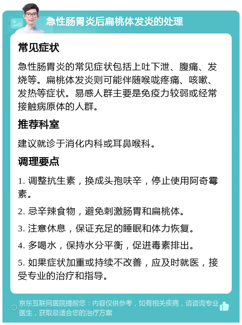 急性肠胃炎后扁桃体发炎的处理 常见症状 急性肠胃炎的常见症状包括上吐下泄、腹痛、发烧等。扁桃体发炎则可能伴随喉咙疼痛、咳嗽、发热等症状。易感人群主要是免疫力较弱或经常接触病原体的人群。 推荐科室 建议就诊于消化内科或耳鼻喉科。 调理要点 1. 调整抗生素，换成头孢呋辛，停止使用阿奇霉素。 2. 忌辛辣食物，避免刺激肠胃和扁桃体。 3. 注意休息，保证充足的睡眠和体力恢复。 4. 多喝水，保持水分平衡，促进毒素排出。 5. 如果症状加重或持续不改善，应及时就医，接受专业的治疗和指导。