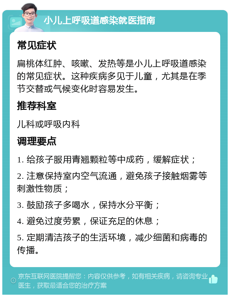 小儿上呼吸道感染就医指南 常见症状 扁桃体红肿、咳嗽、发热等是小儿上呼吸道感染的常见症状。这种疾病多见于儿童，尤其是在季节交替或气候变化时容易发生。 推荐科室 儿科或呼吸内科 调理要点 1. 给孩子服用青翘颗粒等中成药，缓解症状； 2. 注意保持室内空气流通，避免孩子接触烟雾等刺激性物质； 3. 鼓励孩子多喝水，保持水分平衡； 4. 避免过度劳累，保证充足的休息； 5. 定期清洁孩子的生活环境，减少细菌和病毒的传播。