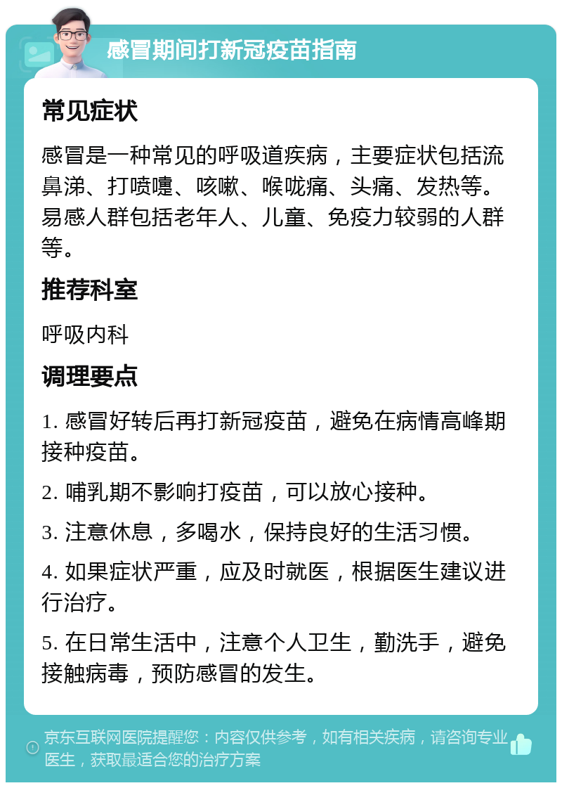 感冒期间打新冠疫苗指南 常见症状 感冒是一种常见的呼吸道疾病，主要症状包括流鼻涕、打喷嚏、咳嗽、喉咙痛、头痛、发热等。易感人群包括老年人、儿童、免疫力较弱的人群等。 推荐科室 呼吸内科 调理要点 1. 感冒好转后再打新冠疫苗，避免在病情高峰期接种疫苗。 2. 哺乳期不影响打疫苗，可以放心接种。 3. 注意休息，多喝水，保持良好的生活习惯。 4. 如果症状严重，应及时就医，根据医生建议进行治疗。 5. 在日常生活中，注意个人卫生，勤洗手，避免接触病毒，预防感冒的发生。