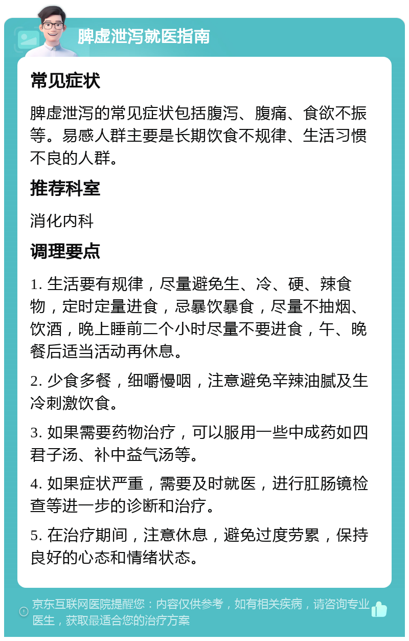 脾虚泄泻就医指南 常见症状 脾虚泄泻的常见症状包括腹泻、腹痛、食欲不振等。易感人群主要是长期饮食不规律、生活习惯不良的人群。 推荐科室 消化内科 调理要点 1. 生活要有规律，尽量避免生、冷、硬、辣食物，定时定量进食，忌暴饮暴食，尽量不抽烟、饮酒，晚上睡前二个小时尽量不要进食，午、晚餐后适当活动再休息。 2. 少食多餐，细嚼慢咽，注意避免辛辣油腻及生冷刺激饮食。 3. 如果需要药物治疗，可以服用一些中成药如四君子汤、补中益气汤等。 4. 如果症状严重，需要及时就医，进行肛肠镜检查等进一步的诊断和治疗。 5. 在治疗期间，注意休息，避免过度劳累，保持良好的心态和情绪状态。