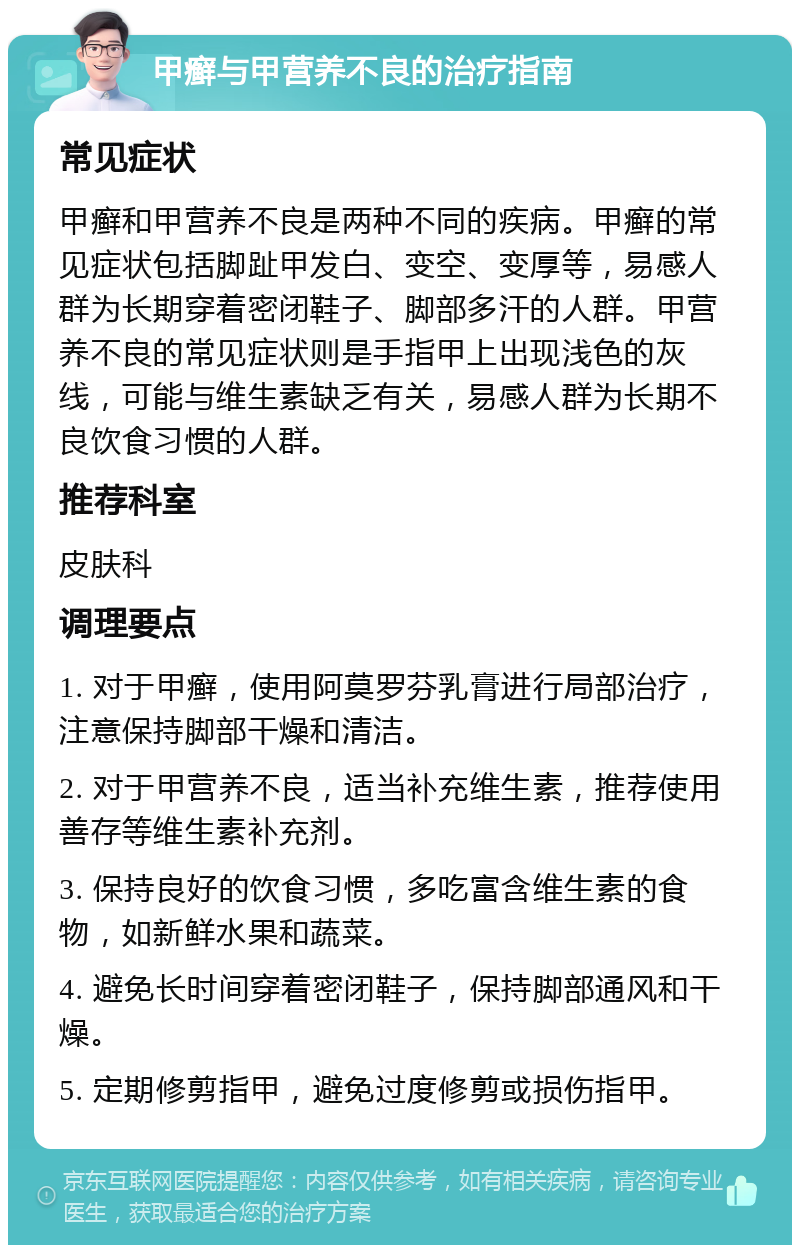 甲癣与甲营养不良的治疗指南 常见症状 甲癣和甲营养不良是两种不同的疾病。甲癣的常见症状包括脚趾甲发白、变空、变厚等，易感人群为长期穿着密闭鞋子、脚部多汗的人群。甲营养不良的常见症状则是手指甲上出现浅色的灰线，可能与维生素缺乏有关，易感人群为长期不良饮食习惯的人群。 推荐科室 皮肤科 调理要点 1. 对于甲癣，使用阿莫罗芬乳膏进行局部治疗，注意保持脚部干燥和清洁。 2. 对于甲营养不良，适当补充维生素，推荐使用善存等维生素补充剂。 3. 保持良好的饮食习惯，多吃富含维生素的食物，如新鲜水果和蔬菜。 4. 避免长时间穿着密闭鞋子，保持脚部通风和干燥。 5. 定期修剪指甲，避免过度修剪或损伤指甲。