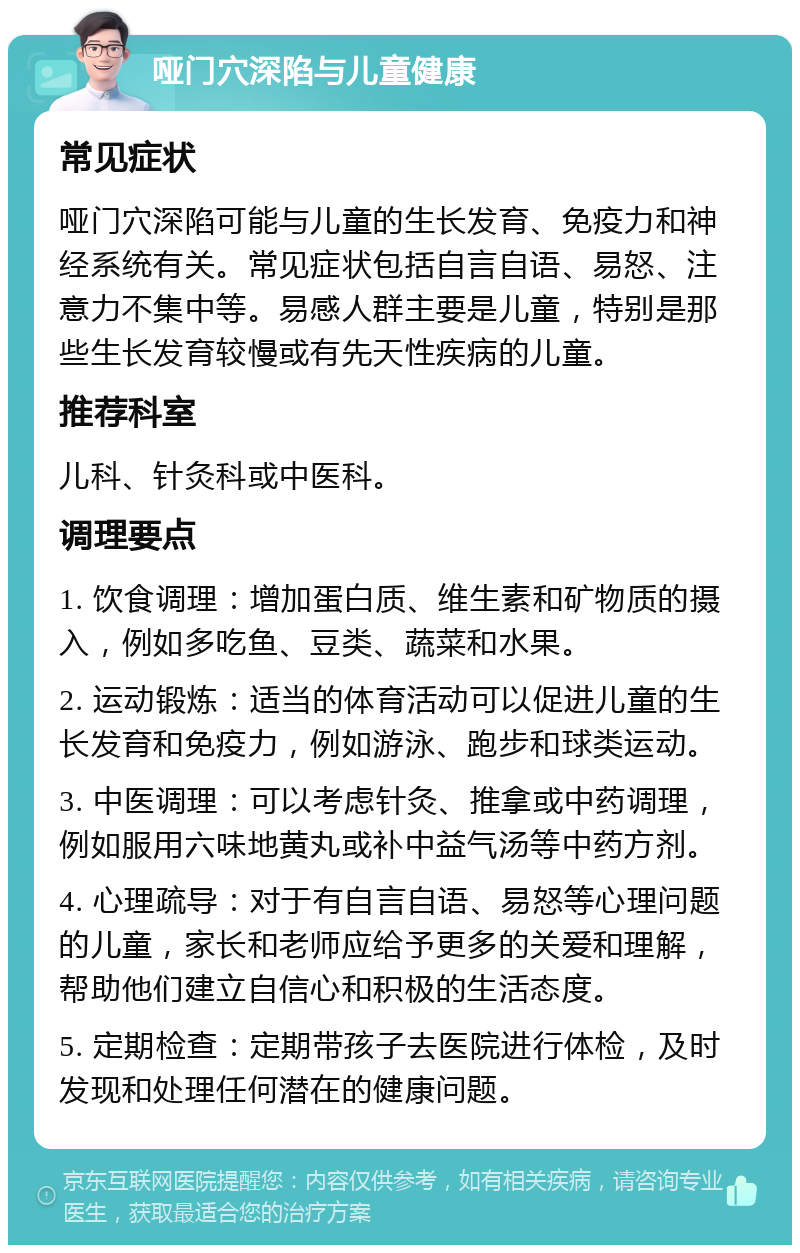 哑门穴深陷与儿童健康 常见症状 哑门穴深陷可能与儿童的生长发育、免疫力和神经系统有关。常见症状包括自言自语、易怒、注意力不集中等。易感人群主要是儿童，特别是那些生长发育较慢或有先天性疾病的儿童。 推荐科室 儿科、针灸科或中医科。 调理要点 1. 饮食调理：增加蛋白质、维生素和矿物质的摄入，例如多吃鱼、豆类、蔬菜和水果。 2. 运动锻炼：适当的体育活动可以促进儿童的生长发育和免疫力，例如游泳、跑步和球类运动。 3. 中医调理：可以考虑针灸、推拿或中药调理，例如服用六味地黄丸或补中益气汤等中药方剂。 4. 心理疏导：对于有自言自语、易怒等心理问题的儿童，家长和老师应给予更多的关爱和理解，帮助他们建立自信心和积极的生活态度。 5. 定期检查：定期带孩子去医院进行体检，及时发现和处理任何潜在的健康问题。