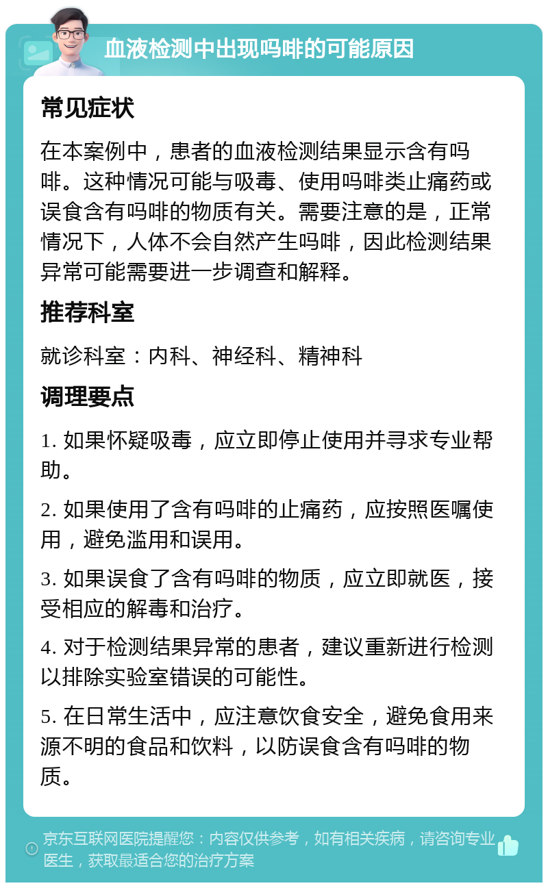 血液检测中出现吗啡的可能原因 常见症状 在本案例中，患者的血液检测结果显示含有吗啡。这种情况可能与吸毒、使用吗啡类止痛药或误食含有吗啡的物质有关。需要注意的是，正常情况下，人体不会自然产生吗啡，因此检测结果异常可能需要进一步调查和解释。 推荐科室 就诊科室：内科、神经科、精神科 调理要点 1. 如果怀疑吸毒，应立即停止使用并寻求专业帮助。 2. 如果使用了含有吗啡的止痛药，应按照医嘱使用，避免滥用和误用。 3. 如果误食了含有吗啡的物质，应立即就医，接受相应的解毒和治疗。 4. 对于检测结果异常的患者，建议重新进行检测以排除实验室错误的可能性。 5. 在日常生活中，应注意饮食安全，避免食用来源不明的食品和饮料，以防误食含有吗啡的物质。