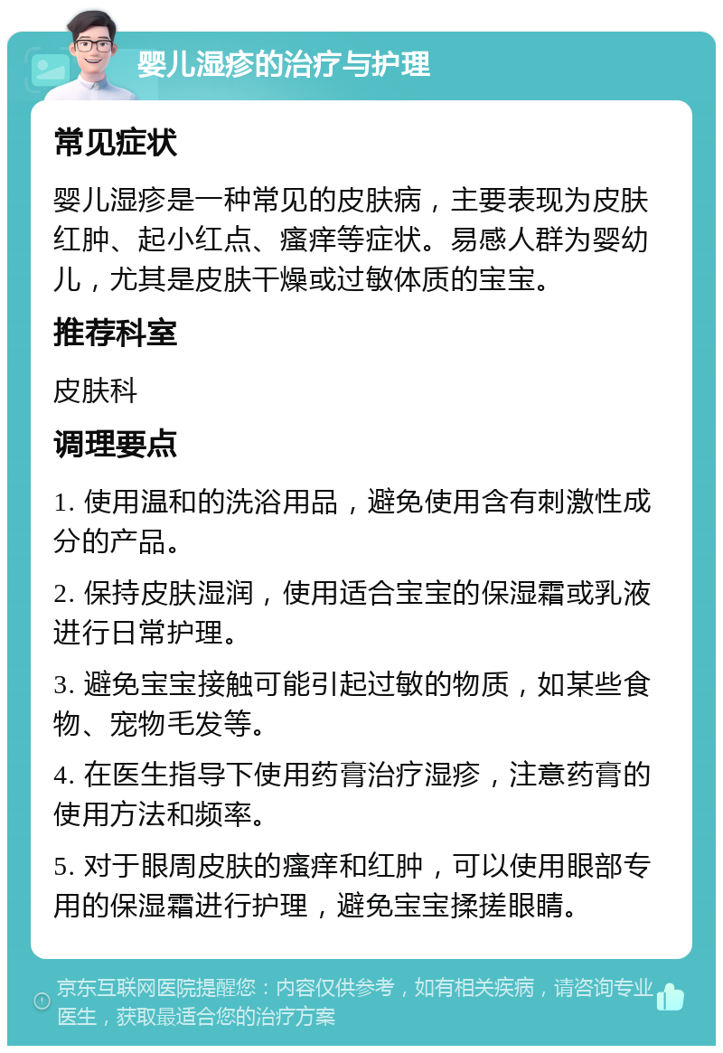 婴儿湿疹的治疗与护理 常见症状 婴儿湿疹是一种常见的皮肤病，主要表现为皮肤红肿、起小红点、瘙痒等症状。易感人群为婴幼儿，尤其是皮肤干燥或过敏体质的宝宝。 推荐科室 皮肤科 调理要点 1. 使用温和的洗浴用品，避免使用含有刺激性成分的产品。 2. 保持皮肤湿润，使用适合宝宝的保湿霜或乳液进行日常护理。 3. 避免宝宝接触可能引起过敏的物质，如某些食物、宠物毛发等。 4. 在医生指导下使用药膏治疗湿疹，注意药膏的使用方法和频率。 5. 对于眼周皮肤的瘙痒和红肿，可以使用眼部专用的保湿霜进行护理，避免宝宝揉搓眼睛。