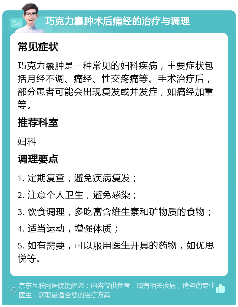 巧克力囊肿术后痛经的治疗与调理 常见症状 巧克力囊肿是一种常见的妇科疾病，主要症状包括月经不调、痛经、性交疼痛等。手术治疗后，部分患者可能会出现复发或并发症，如痛经加重等。 推荐科室 妇科 调理要点 1. 定期复查，避免疾病复发； 2. 注意个人卫生，避免感染； 3. 饮食调理，多吃富含维生素和矿物质的食物； 4. 适当运动，增强体质； 5. 如有需要，可以服用医生开具的药物，如优思悦等。