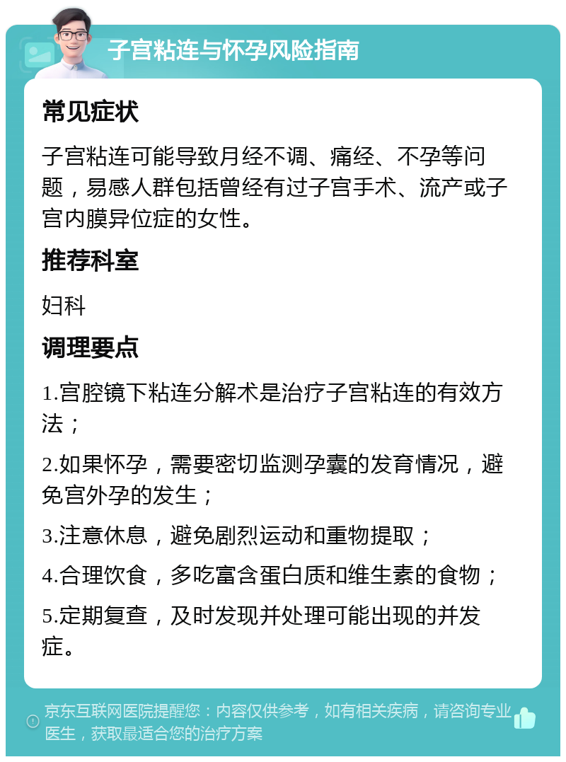 子宫粘连与怀孕风险指南 常见症状 子宫粘连可能导致月经不调、痛经、不孕等问题，易感人群包括曾经有过子宫手术、流产或子宫内膜异位症的女性。 推荐科室 妇科 调理要点 1.宫腔镜下粘连分解术是治疗子宫粘连的有效方法； 2.如果怀孕，需要密切监测孕囊的发育情况，避免宫外孕的发生； 3.注意休息，避免剧烈运动和重物提取； 4.合理饮食，多吃富含蛋白质和维生素的食物； 5.定期复查，及时发现并处理可能出现的并发症。