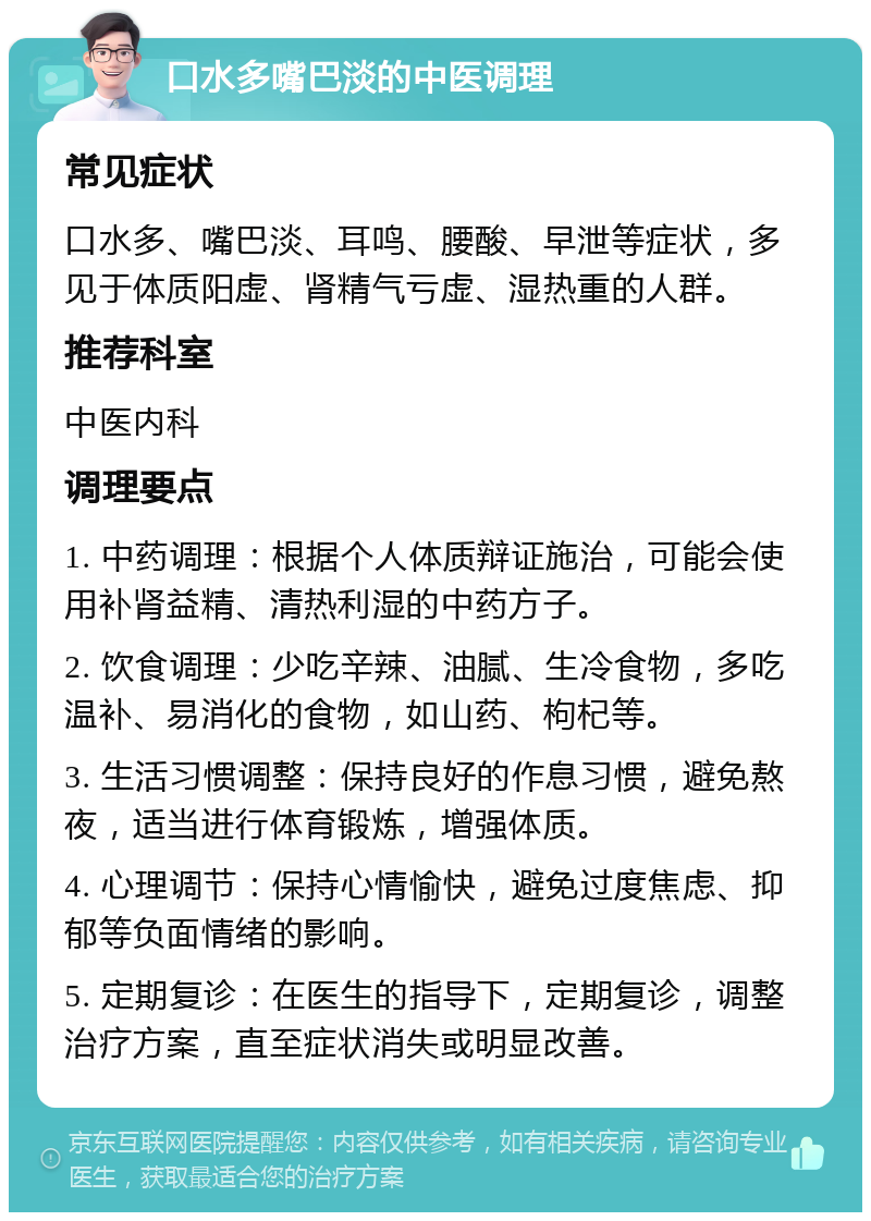 口水多嘴巴淡的中医调理 常见症状 口水多、嘴巴淡、耳鸣、腰酸、早泄等症状，多见于体质阳虚、肾精气亏虚、湿热重的人群。 推荐科室 中医内科 调理要点 1. 中药调理：根据个人体质辩证施治，可能会使用补肾益精、清热利湿的中药方子。 2. 饮食调理：少吃辛辣、油腻、生冷食物，多吃温补、易消化的食物，如山药、枸杞等。 3. 生活习惯调整：保持良好的作息习惯，避免熬夜，适当进行体育锻炼，增强体质。 4. 心理调节：保持心情愉快，避免过度焦虑、抑郁等负面情绪的影响。 5. 定期复诊：在医生的指导下，定期复诊，调整治疗方案，直至症状消失或明显改善。