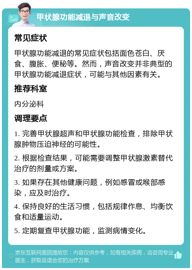 甲状腺功能减退与声音改变 常见症状 甲状腺功能减退的常见症状包括面色苍白、厌食、腹胀、便秘等。然而，声音改变并非典型的甲状腺功能减退症状，可能与其他因素有关。 推荐科室 内分泌科 调理要点 1. 完善甲状腺超声和甲状腺功能检查，排除甲状腺肿物压迫神经的可能性。 2. 根据检查结果，可能需要调整甲状腺激素替代治疗的剂量或方案。 3. 如果存在其他健康问题，例如感冒或喉部感染，应及时治疗。 4. 保持良好的生活习惯，包括规律作息、均衡饮食和适量运动。 5. 定期复查甲状腺功能，监测病情变化。