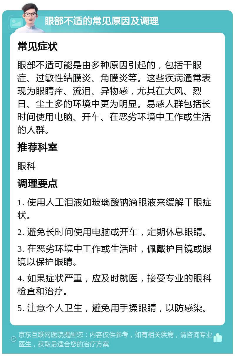 眼部不适的常见原因及调理 常见症状 眼部不适可能是由多种原因引起的，包括干眼症、过敏性结膜炎、角膜炎等。这些疾病通常表现为眼睛痒、流泪、异物感，尤其在大风、烈日、尘土多的环境中更为明显。易感人群包括长时间使用电脑、开车、在恶劣环境中工作或生活的人群。 推荐科室 眼科 调理要点 1. 使用人工泪液如玻璃酸钠滴眼液来缓解干眼症状。 2. 避免长时间使用电脑或开车，定期休息眼睛。 3. 在恶劣环境中工作或生活时，佩戴护目镜或眼镜以保护眼睛。 4. 如果症状严重，应及时就医，接受专业的眼科检查和治疗。 5. 注意个人卫生，避免用手揉眼睛，以防感染。