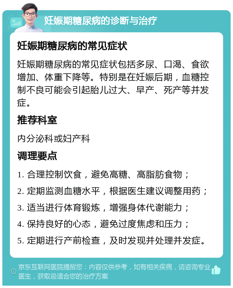 妊娠期糖尿病的诊断与治疗 妊娠期糖尿病的常见症状 妊娠期糖尿病的常见症状包括多尿、口渴、食欲增加、体重下降等。特别是在妊娠后期，血糖控制不良可能会引起胎儿过大、早产、死产等并发症。 推荐科室 内分泌科或妇产科 调理要点 1. 合理控制饮食，避免高糖、高脂肪食物； 2. 定期监测血糖水平，根据医生建议调整用药； 3. 适当进行体育锻炼，增强身体代谢能力； 4. 保持良好的心态，避免过度焦虑和压力； 5. 定期进行产前检查，及时发现并处理并发症。