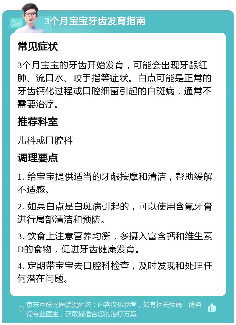 3个月宝宝牙齿发育指南 常见症状 3个月宝宝的牙齿开始发育，可能会出现牙龈红肿、流口水、咬手指等症状。白点可能是正常的牙齿钙化过程或口腔细菌引起的白斑病，通常不需要治疗。 推荐科室 儿科或口腔科 调理要点 1. 给宝宝提供适当的牙龈按摩和清洁，帮助缓解不适感。 2. 如果白点是白斑病引起的，可以使用含氟牙膏进行局部清洁和预防。 3. 饮食上注意营养均衡，多摄入富含钙和维生素D的食物，促进牙齿健康发育。 4. 定期带宝宝去口腔科检查，及时发现和处理任何潜在问题。