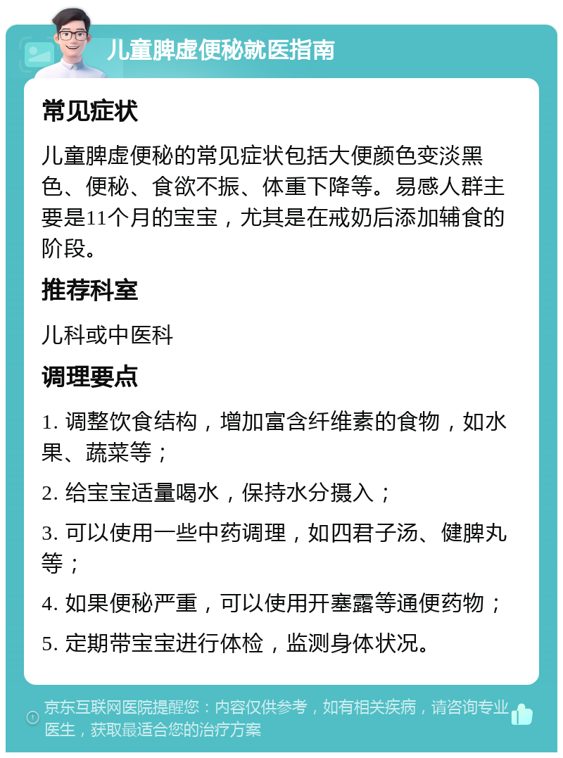 儿童脾虚便秘就医指南 常见症状 儿童脾虚便秘的常见症状包括大便颜色变淡黑色、便秘、食欲不振、体重下降等。易感人群主要是11个月的宝宝，尤其是在戒奶后添加辅食的阶段。 推荐科室 儿科或中医科 调理要点 1. 调整饮食结构，增加富含纤维素的食物，如水果、蔬菜等； 2. 给宝宝适量喝水，保持水分摄入； 3. 可以使用一些中药调理，如四君子汤、健脾丸等； 4. 如果便秘严重，可以使用开塞露等通便药物； 5. 定期带宝宝进行体检，监测身体状况。