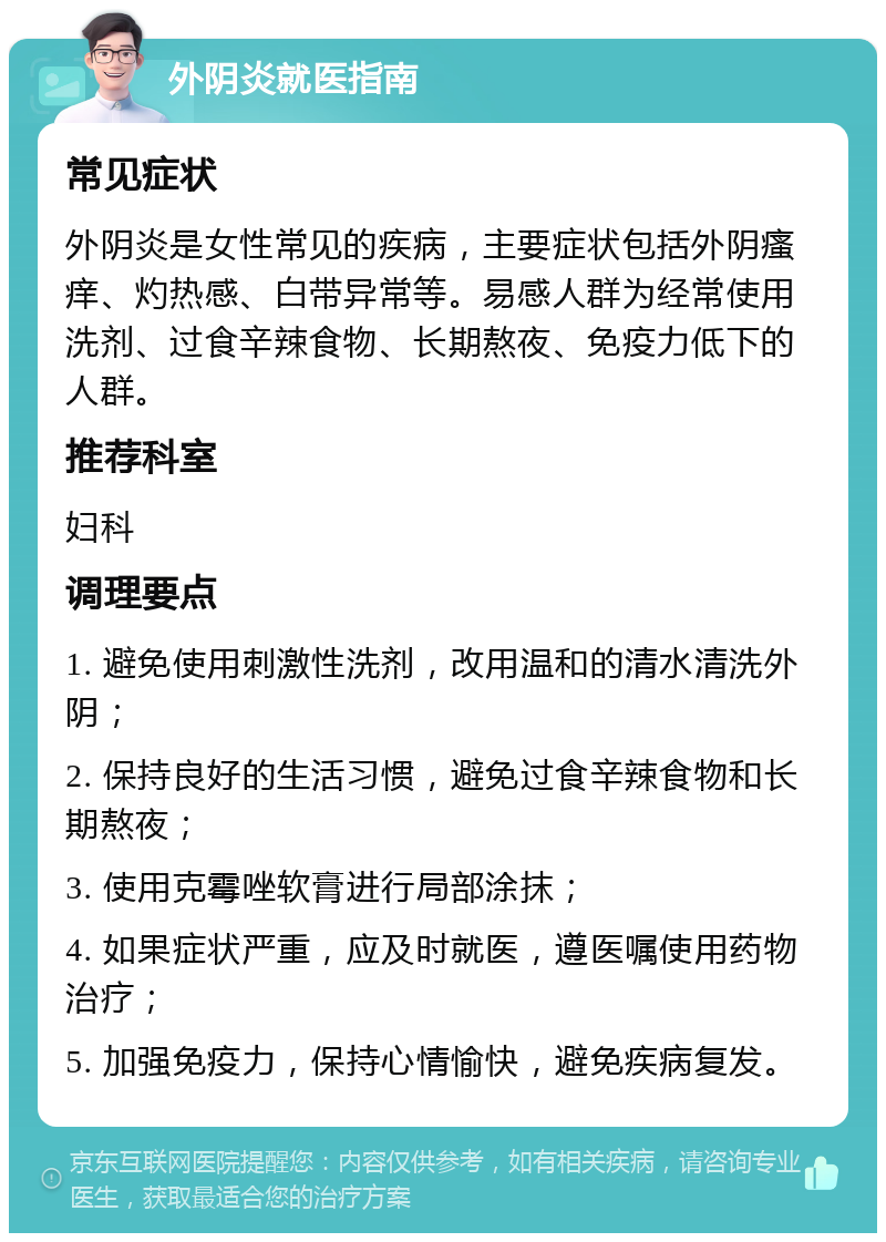 外阴炎就医指南 常见症状 外阴炎是女性常见的疾病，主要症状包括外阴瘙痒、灼热感、白带异常等。易感人群为经常使用洗剂、过食辛辣食物、长期熬夜、免疫力低下的人群。 推荐科室 妇科 调理要点 1. 避免使用刺激性洗剂，改用温和的清水清洗外阴； 2. 保持良好的生活习惯，避免过食辛辣食物和长期熬夜； 3. 使用克霉唑软膏进行局部涂抹； 4. 如果症状严重，应及时就医，遵医嘱使用药物治疗； 5. 加强免疫力，保持心情愉快，避免疾病复发。