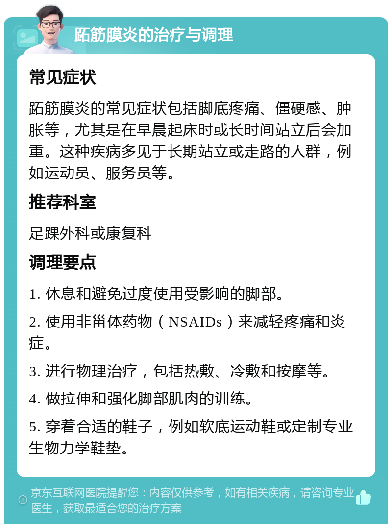 跖筋膜炎的治疗与调理 常见症状 跖筋膜炎的常见症状包括脚底疼痛、僵硬感、肿胀等，尤其是在早晨起床时或长时间站立后会加重。这种疾病多见于长期站立或走路的人群，例如运动员、服务员等。 推荐科室 足踝外科或康复科 调理要点 1. 休息和避免过度使用受影响的脚部。 2. 使用非甾体药物（NSAIDs）来减轻疼痛和炎症。 3. 进行物理治疗，包括热敷、冷敷和按摩等。 4. 做拉伸和强化脚部肌肉的训练。 5. 穿着合适的鞋子，例如软底运动鞋或定制专业生物力学鞋垫。