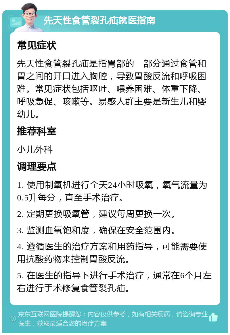 先天性食管裂孔疝就医指南 常见症状 先天性食管裂孔疝是指胃部的一部分通过食管和胃之间的开口进入胸腔，导致胃酸反流和呼吸困难。常见症状包括呕吐、喂养困难、体重下降、呼吸急促、咳嗽等。易感人群主要是新生儿和婴幼儿。 推荐科室 小儿外科 调理要点 1. 使用制氧机进行全天24小时吸氧，氧气流量为0.5升每分，直至手术治疗。 2. 定期更换吸氧管，建议每周更换一次。 3. 监测血氧饱和度，确保在安全范围内。 4. 遵循医生的治疗方案和用药指导，可能需要使用抗酸药物来控制胃酸反流。 5. 在医生的指导下进行手术治疗，通常在6个月左右进行手术修复食管裂孔疝。