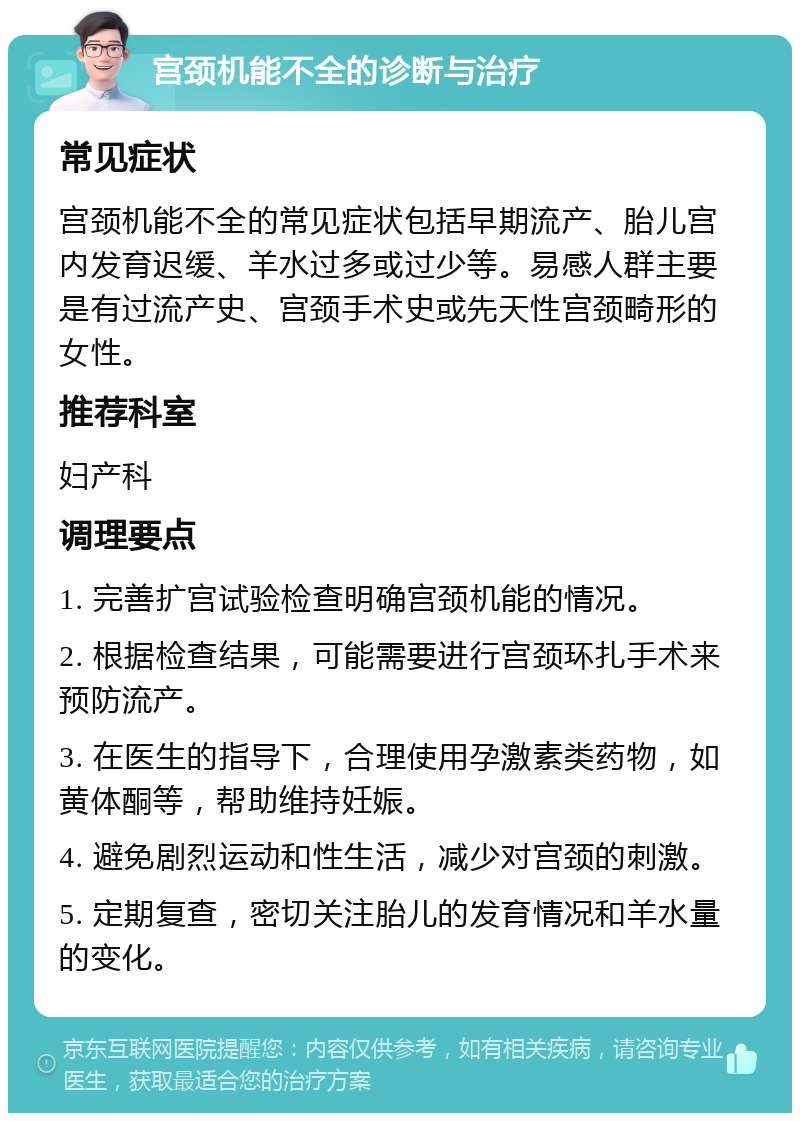 宫颈机能不全的诊断与治疗 常见症状 宫颈机能不全的常见症状包括早期流产、胎儿宫内发育迟缓、羊水过多或过少等。易感人群主要是有过流产史、宫颈手术史或先天性宫颈畸形的女性。 推荐科室 妇产科 调理要点 1. 完善扩宫试验检查明确宫颈机能的情况。 2. 根据检查结果，可能需要进行宫颈环扎手术来预防流产。 3. 在医生的指导下，合理使用孕激素类药物，如黄体酮等，帮助维持妊娠。 4. 避免剧烈运动和性生活，减少对宫颈的刺激。 5. 定期复查，密切关注胎儿的发育情况和羊水量的变化。