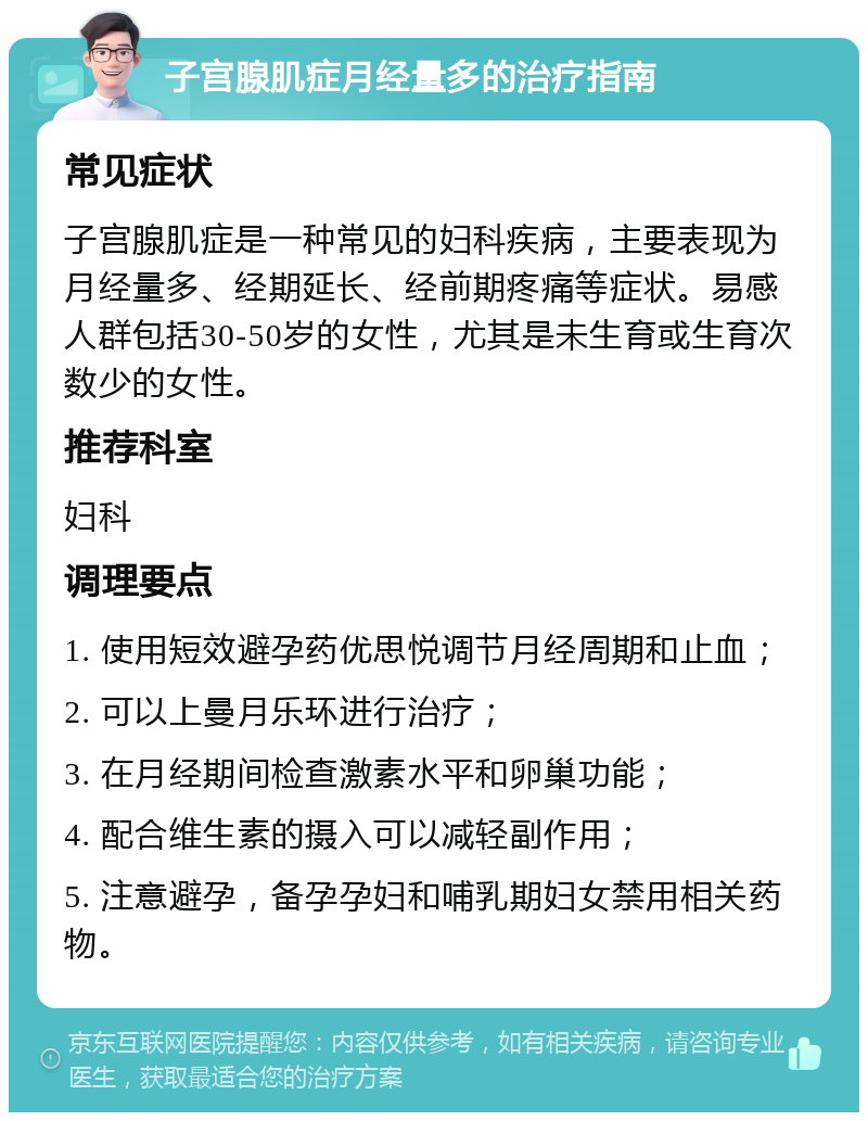 子宫腺肌症月经量多的治疗指南 常见症状 子宫腺肌症是一种常见的妇科疾病，主要表现为月经量多、经期延长、经前期疼痛等症状。易感人群包括30-50岁的女性，尤其是未生育或生育次数少的女性。 推荐科室 妇科 调理要点 1. 使用短效避孕药优思悦调节月经周期和止血； 2. 可以上曼月乐环进行治疗； 3. 在月经期间检查激素水平和卵巢功能； 4. 配合维生素的摄入可以减轻副作用； 5. 注意避孕，备孕孕妇和哺乳期妇女禁用相关药物。