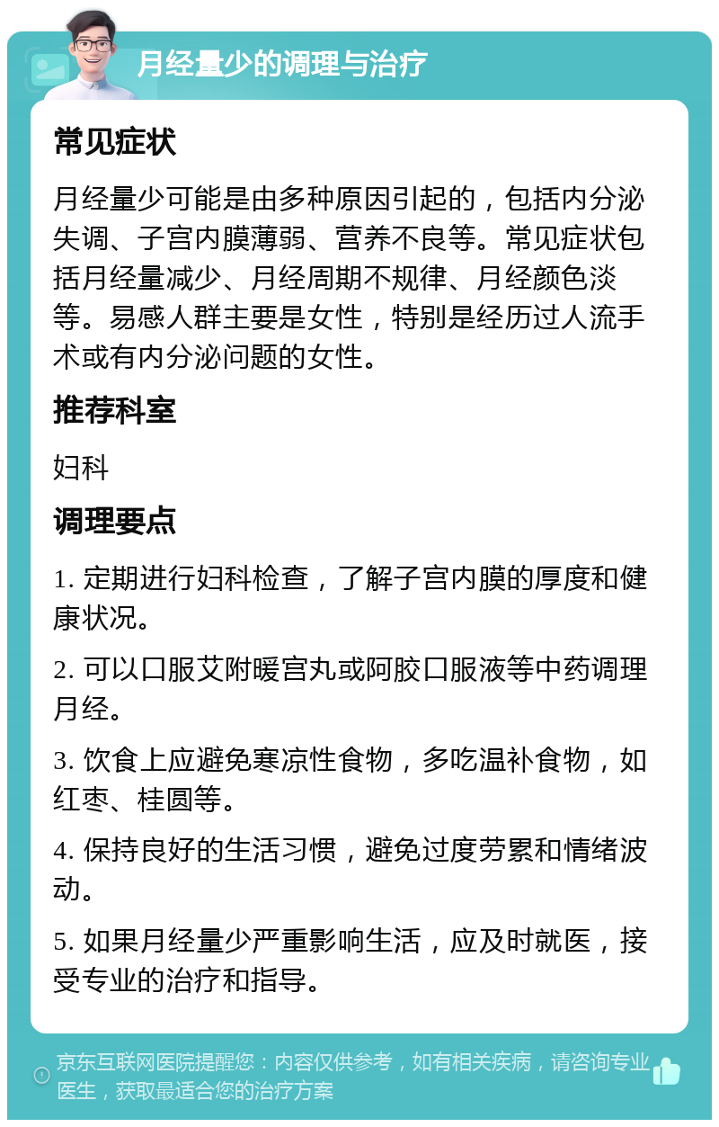 月经量少的调理与治疗 常见症状 月经量少可能是由多种原因引起的，包括内分泌失调、子宫内膜薄弱、营养不良等。常见症状包括月经量减少、月经周期不规律、月经颜色淡等。易感人群主要是女性，特别是经历过人流手术或有内分泌问题的女性。 推荐科室 妇科 调理要点 1. 定期进行妇科检查，了解子宫内膜的厚度和健康状况。 2. 可以口服艾附暖宫丸或阿胶口服液等中药调理月经。 3. 饮食上应避免寒凉性食物，多吃温补食物，如红枣、桂圆等。 4. 保持良好的生活习惯，避免过度劳累和情绪波动。 5. 如果月经量少严重影响生活，应及时就医，接受专业的治疗和指导。