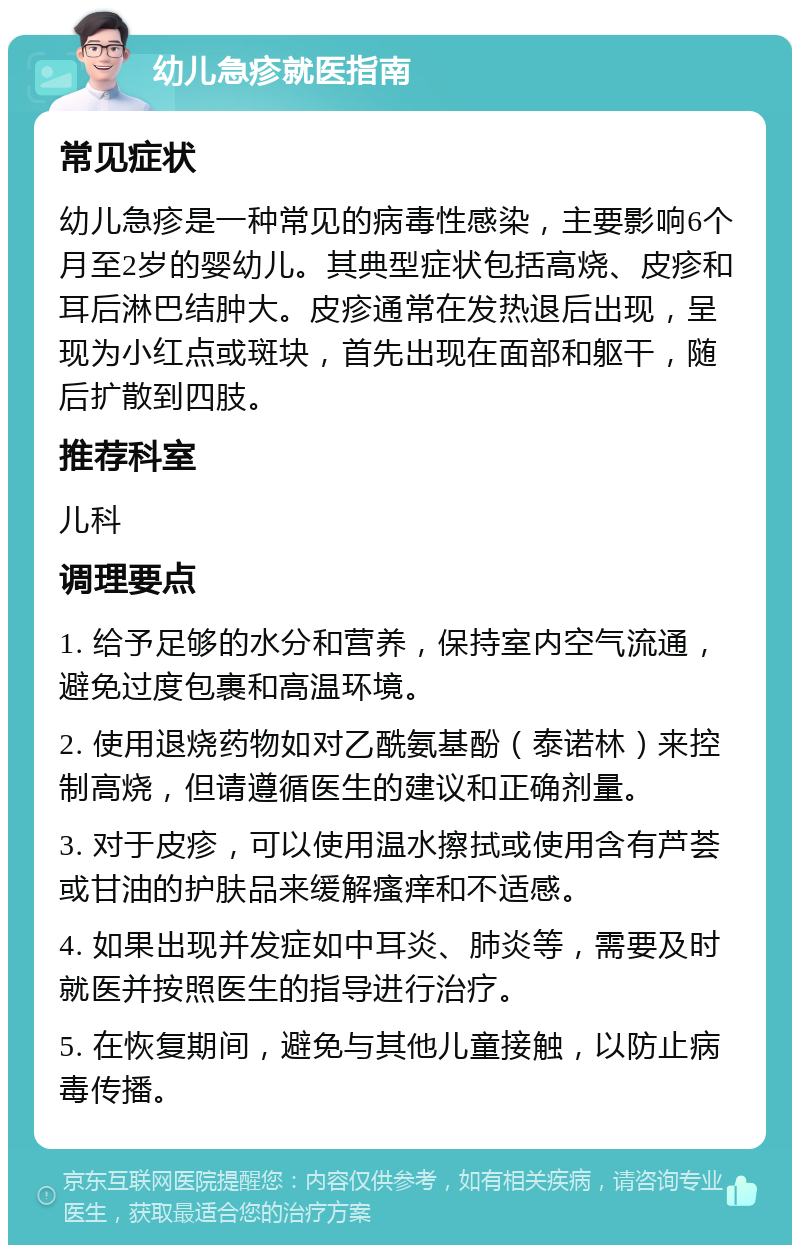 幼儿急疹就医指南 常见症状 幼儿急疹是一种常见的病毒性感染，主要影响6个月至2岁的婴幼儿。其典型症状包括高烧、皮疹和耳后淋巴结肿大。皮疹通常在发热退后出现，呈现为小红点或斑块，首先出现在面部和躯干，随后扩散到四肢。 推荐科室 儿科 调理要点 1. 给予足够的水分和营养，保持室内空气流通，避免过度包裹和高温环境。 2. 使用退烧药物如对乙酰氨基酚（泰诺林）来控制高烧，但请遵循医生的建议和正确剂量。 3. 对于皮疹，可以使用温水擦拭或使用含有芦荟或甘油的护肤品来缓解瘙痒和不适感。 4. 如果出现并发症如中耳炎、肺炎等，需要及时就医并按照医生的指导进行治疗。 5. 在恢复期间，避免与其他儿童接触，以防止病毒传播。