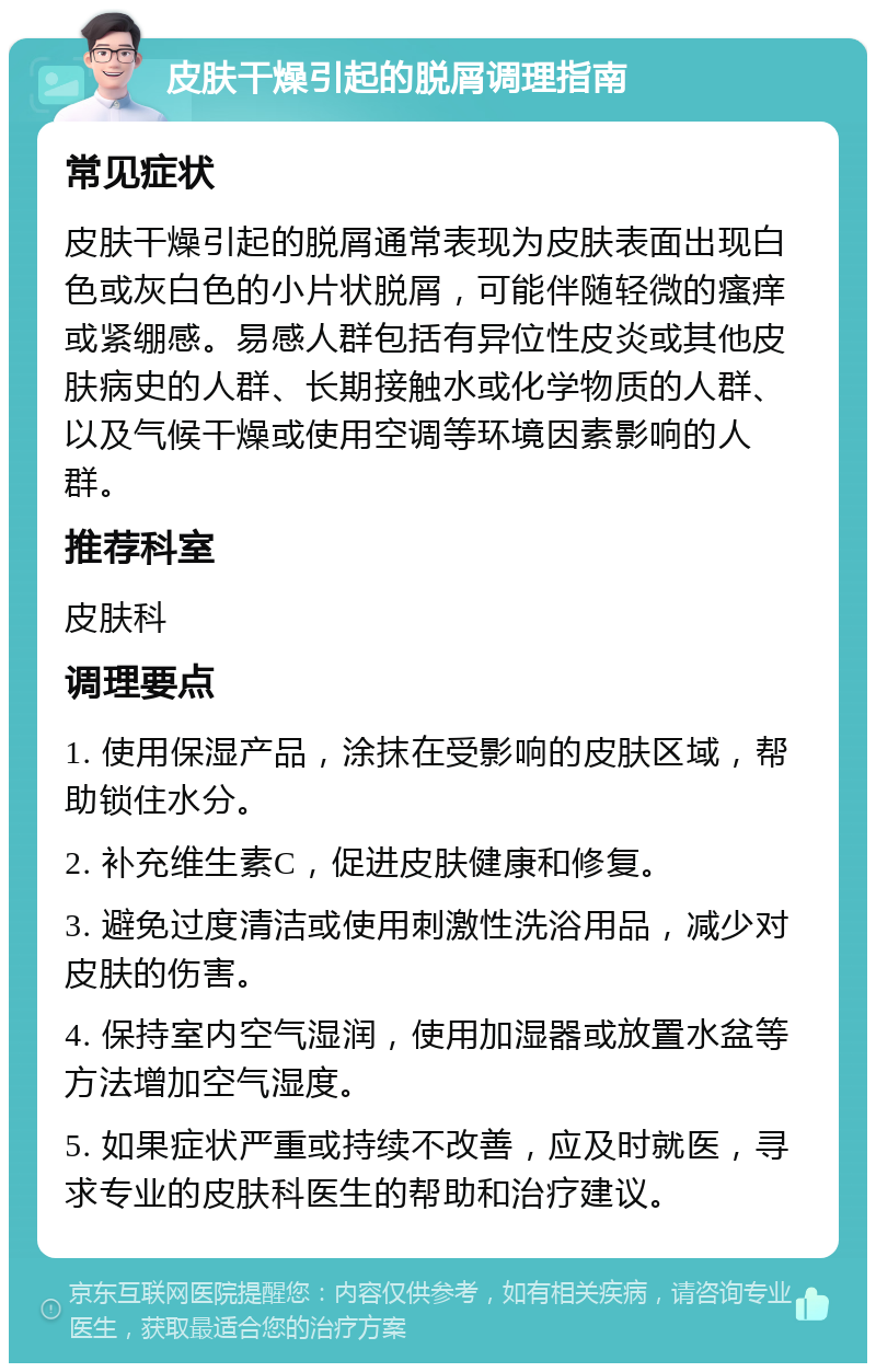 皮肤干燥引起的脱屑调理指南 常见症状 皮肤干燥引起的脱屑通常表现为皮肤表面出现白色或灰白色的小片状脱屑，可能伴随轻微的瘙痒或紧绷感。易感人群包括有异位性皮炎或其他皮肤病史的人群、长期接触水或化学物质的人群、以及气候干燥或使用空调等环境因素影响的人群。 推荐科室 皮肤科 调理要点 1. 使用保湿产品，涂抹在受影响的皮肤区域，帮助锁住水分。 2. 补充维生素C，促进皮肤健康和修复。 3. 避免过度清洁或使用刺激性洗浴用品，减少对皮肤的伤害。 4. 保持室内空气湿润，使用加湿器或放置水盆等方法增加空气湿度。 5. 如果症状严重或持续不改善，应及时就医，寻求专业的皮肤科医生的帮助和治疗建议。