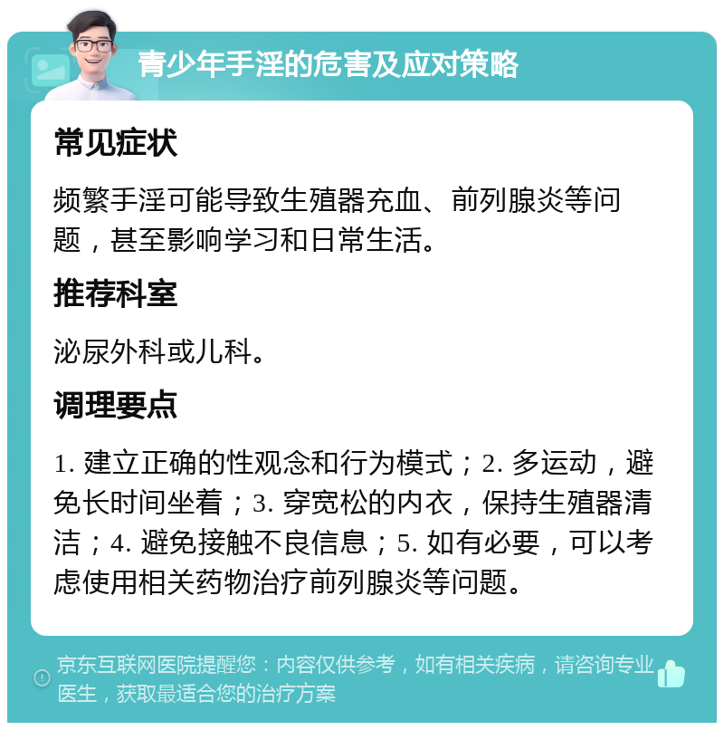 青少年手淫的危害及应对策略 常见症状 频繁手淫可能导致生殖器充血、前列腺炎等问题，甚至影响学习和日常生活。 推荐科室 泌尿外科或儿科。 调理要点 1. 建立正确的性观念和行为模式；2. 多运动，避免长时间坐着；3. 穿宽松的内衣，保持生殖器清洁；4. 避免接触不良信息；5. 如有必要，可以考虑使用相关药物治疗前列腺炎等问题。